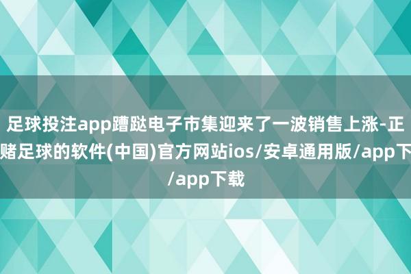 足球投注app蹧跶电子市集迎来了一波销售上涨-正规赌足球的软件(中国)官方网站ios/安卓通用版/app下载