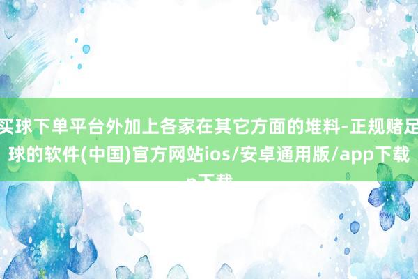 买球下单平台外加上各家在其它方面的堆料-正规赌足球的软件(中国)官方网站ios/安卓通用版/app下载