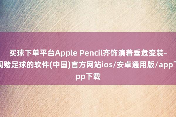 买球下单平台Apple Pencil齐饰演着垂危变装-正规赌足球的软件(中国)官方网站ios/安卓通用版/app下载