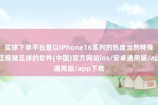 买球下单平台是以iPhone16系列的热度当然特殊的高-正规赌足球的软件(中国)官方网站ios/安卓通用版/app下载