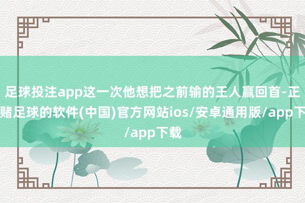 足球投注app这一次他想把之前输的王人赢回首-正规赌足球的软件(中国)官方网站ios/安卓通用版/app下载