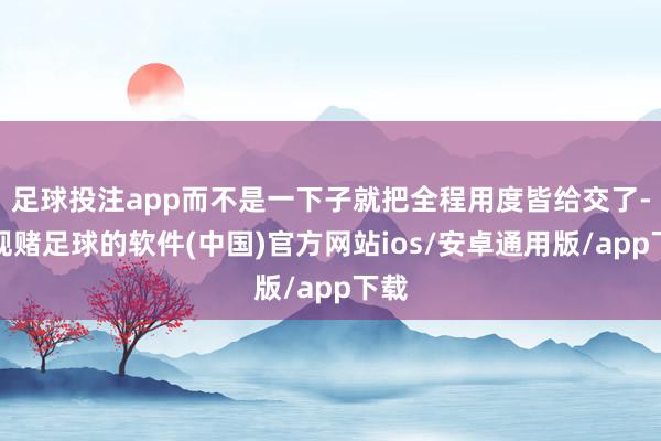 足球投注app而不是一下子就把全程用度皆给交了-正规赌足球的软件(中国)官方网站ios/安卓通用版/app下载