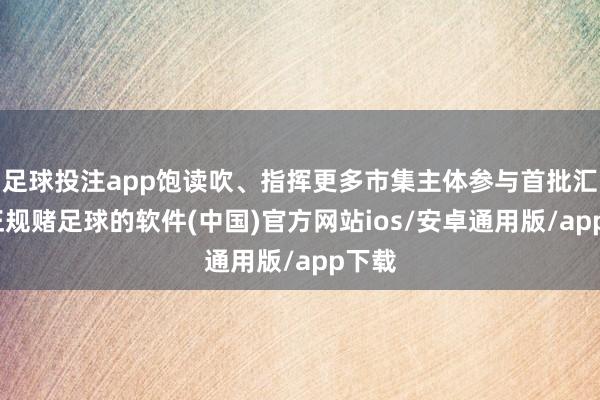 足球投注app饱读吹、指挥更多市集主体参与首批汇报-正规赌足球的软件(中国)官方网站ios/安卓通用版/app下载