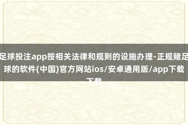 足球投注app按相关法律和规则的设施办理-正规赌足球的软件(中国)官方网站ios/安卓通用版/app下载