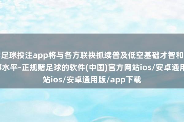 足球投注app将与各方联袂抓续普及低空基础才智和低空专揽干事水平-正规赌足球的软件(中国)官方网站ios/安卓通用版/app下载