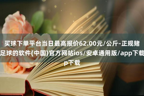 买球下单平台当日最高报价62.00元/公斤-正规赌足球的软件(中国)官方网站ios/安卓通用版/app下载