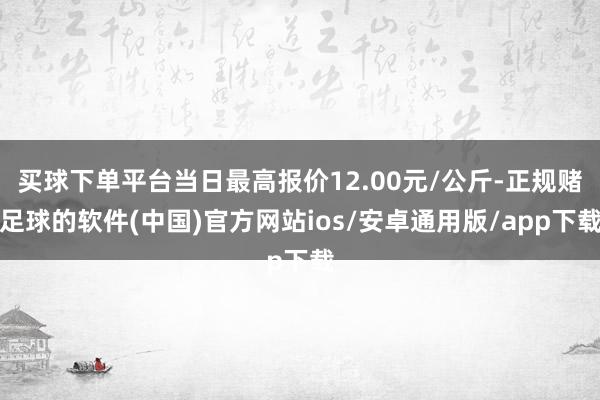 买球下单平台当日最高报价12.00元/公斤-正规赌足球的软件(中国)官方网站ios/安卓通用版/app下载