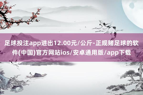 足球投注app进出12.00元/公斤-正规赌足球的软件(中国)官方网站ios/安卓通用版/app下载