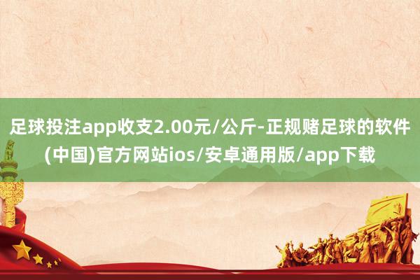 足球投注app收支2.00元/公斤-正规赌足球的软件(中国)官方网站ios/安卓通用版/app下载