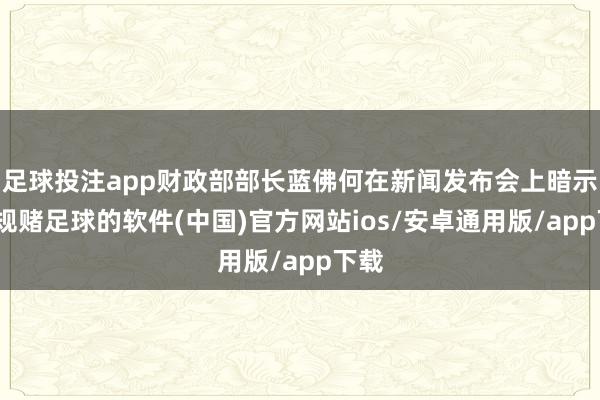 足球投注app财政部部长蓝佛何在新闻发布会上暗示-正规赌足球的软件(中国)官方网站ios/安卓通用版/app下载