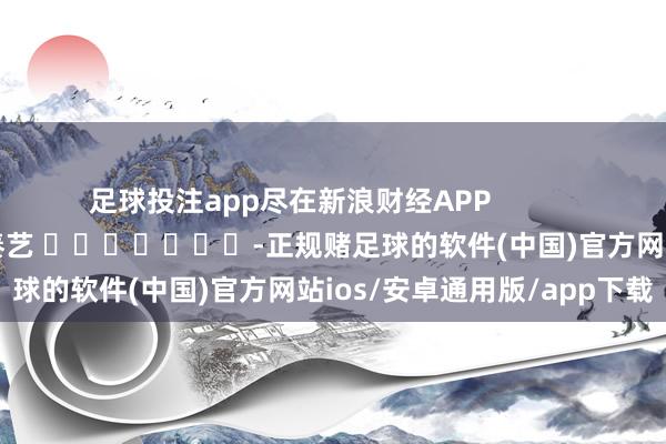 足球投注app尽在新浪财经APP            						包袱裁剪：秦艺 							-正规赌足球的软件(中国)官方网站ios/安卓通用版/app下载