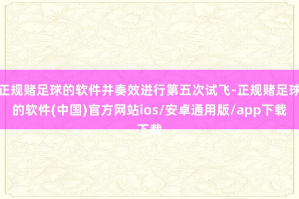 正规赌足球的软件并奏效进行第五次试飞-正规赌足球的软件(中国)官方网站ios/安卓通用版/app下载