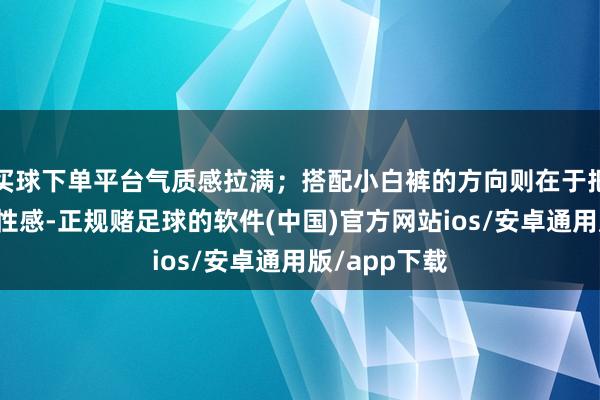 买球下单平台气质感拉满；搭配小白裤的方向则在于把均衡这种中性感-正规赌足球的软件(中国)官方网站ios/安卓通用版/app下载