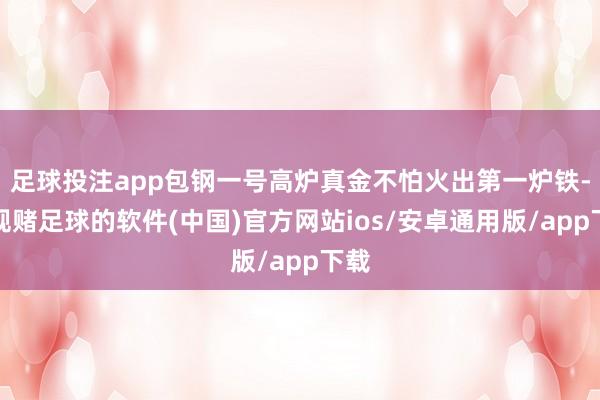 足球投注app包钢一号高炉真金不怕火出第一炉铁-正规赌足球的软件(中国)官方网站ios/安卓通用版/app下载