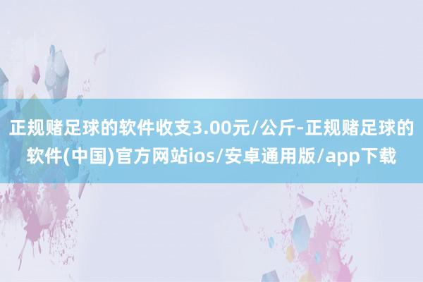 正规赌足球的软件收支3.00元/公斤-正规赌足球的软件(中国)官方网站ios/安卓通用版/app下载