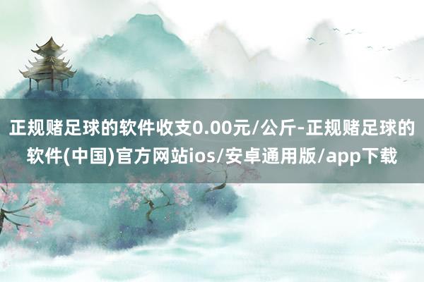 正规赌足球的软件收支0.00元/公斤-正规赌足球的软件(中国)官方网站ios/安卓通用版/app下载