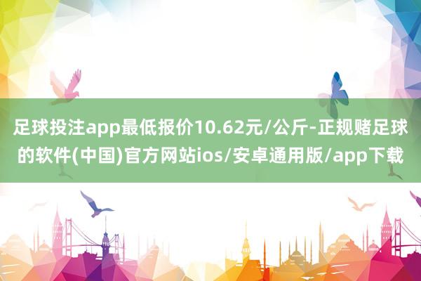 足球投注app最低报价10.62元/公斤-正规赌足球的软件(中国)官方网站ios/安卓通用版/app下载