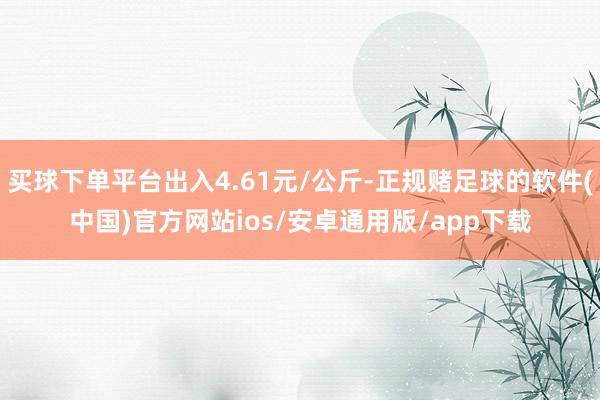 买球下单平台出入4.61元/公斤-正规赌足球的软件(中国)官方网站ios/安卓通用版/app下载