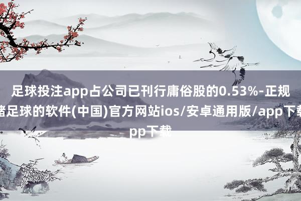 足球投注app占公司已刊行庸俗股的0.53%-正规赌足球的软件(中国)官方网站ios/安卓通用版/app下载