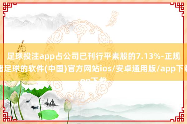 足球投注app占公司已刊行平素股的7.13%-正规赌足球的软件(中国)官方网站ios/安卓通用版/app下载