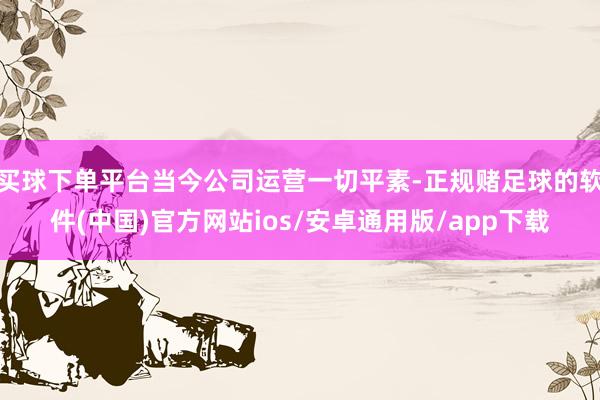 买球下单平台当今公司运营一切平素-正规赌足球的软件(中国)官方网站ios/安卓通用版/app下载