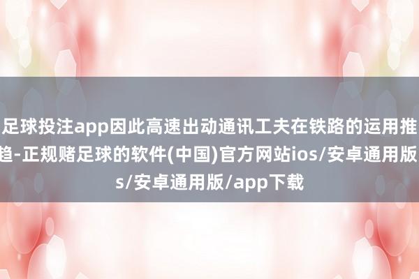 足球投注app因此高速出动通讯工夫在铁路的运用推行大势所趋-正规赌足球的软件(中国)官方网站ios/安卓通用版/app下载