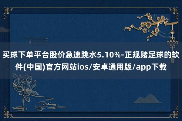 买球下单平台股价急速跳水5.10%-正规赌足球的软件(中国)官方网站ios/安卓通用版/app下载