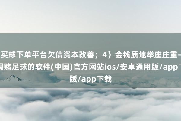 买球下单平台欠债资本改善；4）金钱质地举座庄重-正规赌足球的软件(中国)官方网站ios/安卓通用版/