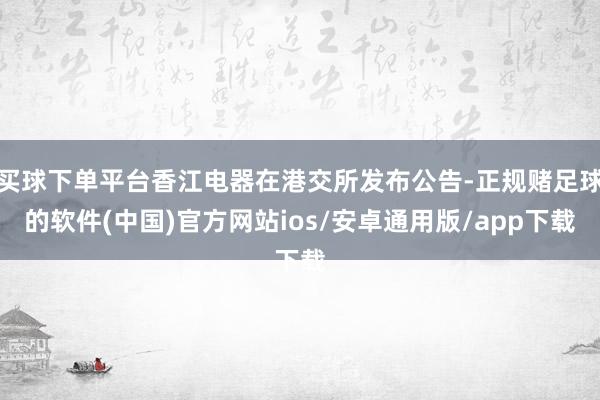 买球下单平台香江电器在港交所发布公告-正规赌足球的软件(中国)官方网站ios/安卓通用版/app下载