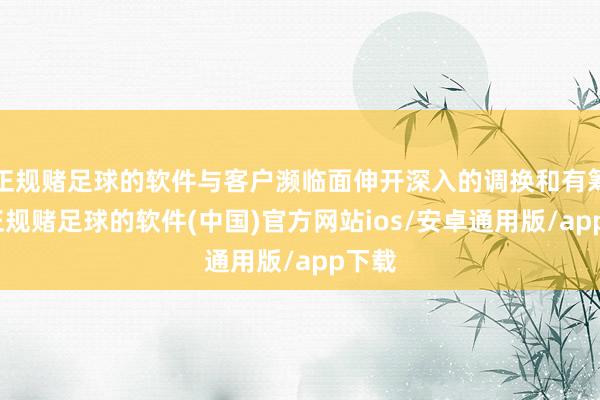 正规赌足球的软件与客户濒临面伸开深入的调换和有筹商-正规赌足球的软件(中国)官方网站ios/安卓通用