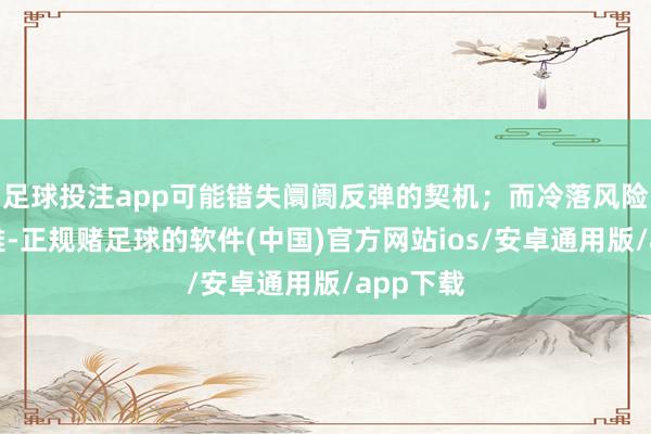 足球投注app可能错失阛阓反弹的契机；而冷落风险的乐不雅-正规赌足球的软件(中国)官方网站ios/安卓通用版/app下载