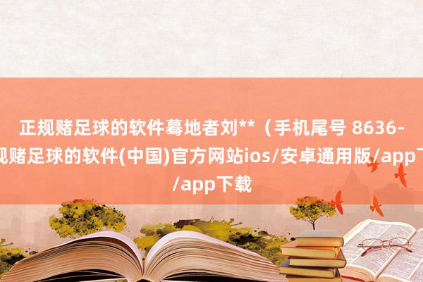 正规赌足球的软件蓦地者刘**（手机尾号 8636-正规赌足球的软件(中国)官方网站ios/安卓通用版/app下载