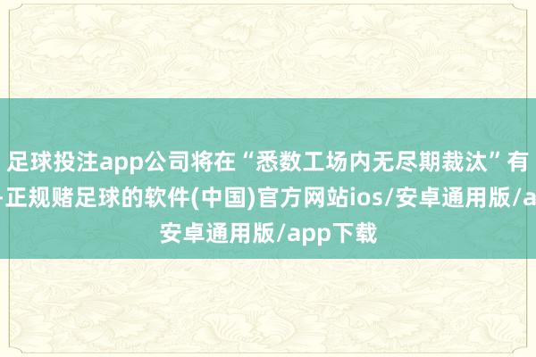 足球投注app公司将在“悉数工场内无尽期裁汰”有关职工-正规赌足球的软件(中国)官方网站ios/安卓通用版/app下载