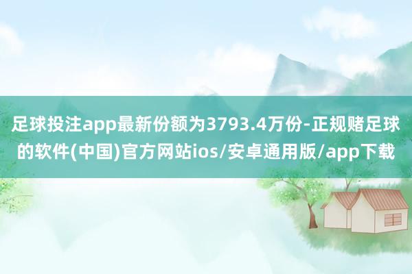 足球投注app最新份额为3793.4万份-正规赌足球的软件(中国)官方网站ios/安卓通用版/app下载