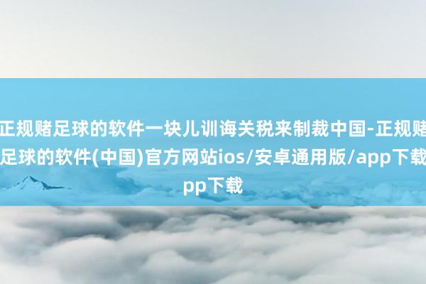 正规赌足球的软件一块儿训诲关税来制裁中国-正规赌足球的软件(中国)官方网站ios/安卓通用版/app