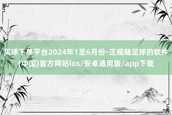 买球下单平台　　2024年1至6月份-正规赌足球的软件(中国)官方网站ios/安卓通用版/app下载