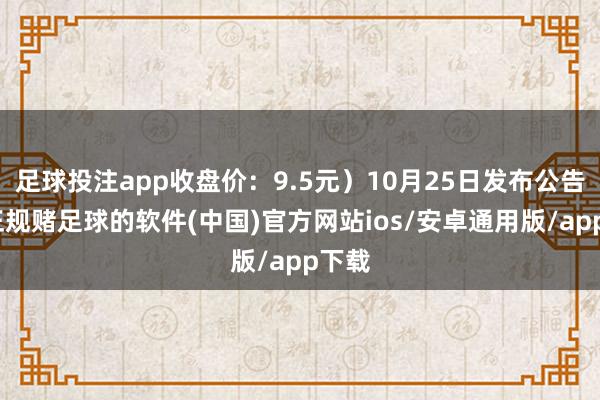 足球投注app收盘价：9.5元）10月25日发布公告称-正规赌足球的软件(中国)官方网站ios/安卓通用版/app下载