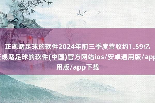 正规赌足球的软件2024年前三季度营收约1.59亿元-正规赌足球的软件(中国)官方网站ios/安卓通用版/app下载