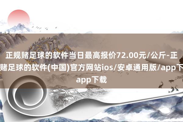 正规赌足球的软件当日最高报价72.00元/公斤-正规赌足球的软件(中国)官方网站ios/安卓通用版/