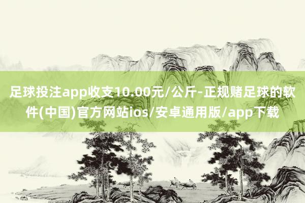 足球投注app收支10.00元/公斤-正规赌足球的软件(中国)官方网站ios/安卓通用版/app下载