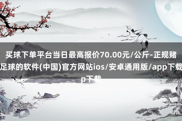 买球下单平台当日最高报价70.00元/公斤-正规赌足球的软件(中国)官方网站ios/安卓通用版/ap