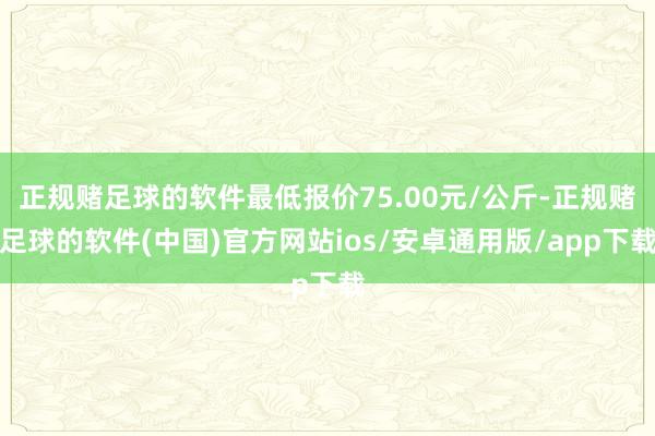 正规赌足球的软件最低报价75.00元/公斤-正规赌足球的软件(中国)官方网站ios/安卓通用版/app下载