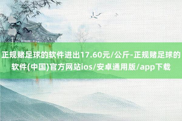 正规赌足球的软件进出17.60元/公斤-正规赌足球的软件(中国)官方网站ios/安卓通用版/app下