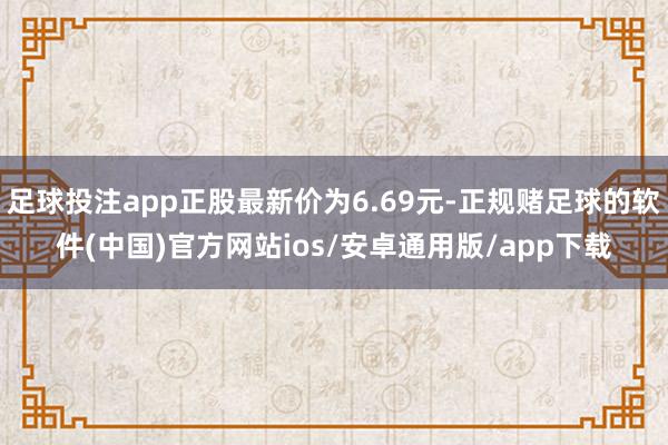 足球投注app正股最新价为6.69元-正规赌足球的软件(中国)官方网站ios/安卓通用版/app下载