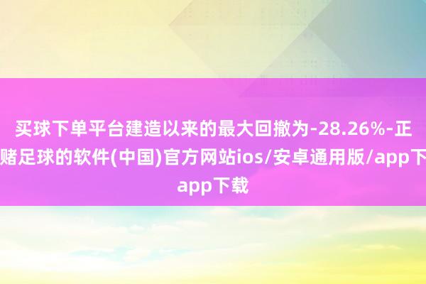 买球下单平台建造以来的最大回撤为-28.26%-正规赌足球的软件(中国)官方网站ios/安卓通用版/