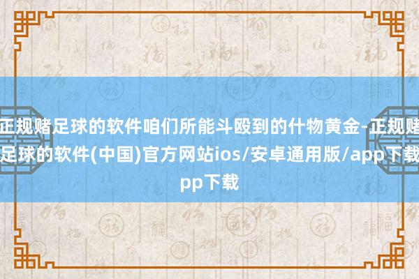 正规赌足球的软件咱们所能斗殴到的什物黄金-正规赌足球的软件(中国)官方网站ios/安卓通用版/app