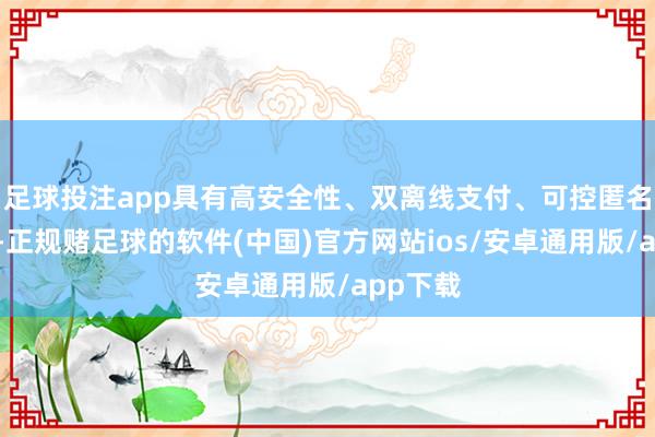 足球投注app具有高安全性、双离线支付、可控匿名等上风-正规赌足球的软件(中国)官方网站ios/安卓