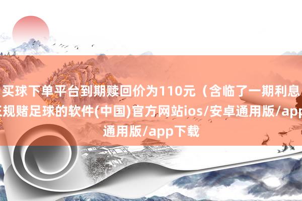 买球下单平台到期赎回价为110元（含临了一期利息）-正规赌足球的软件(中国)官方网站ios/安卓通用版/app下载