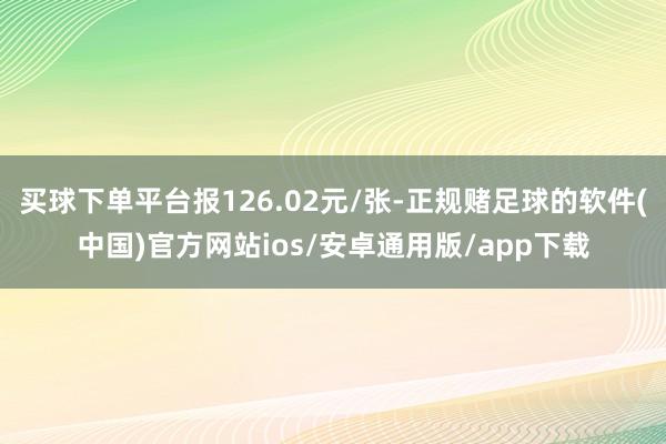 买球下单平台报126.02元/张-正规赌足球的软件(中国)官方网站ios/安卓通用版/app下载