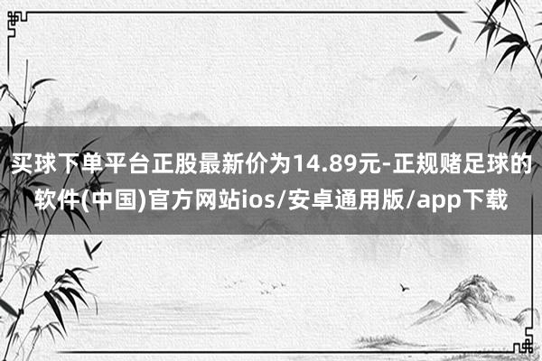 买球下单平台正股最新价为14.89元-正规赌足球的软件(中国)官方网站ios/安卓通用版/app下载